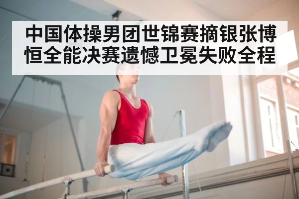 中国体操男团世锦赛摘银张博恒全能决赛遗憾卫冕失败全程