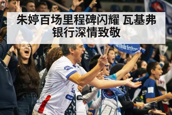 朱婷百场里程碑闪耀 瓦基弗银行深情致敬