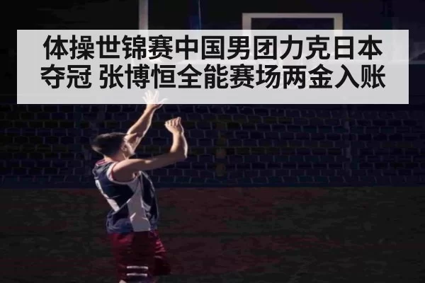体操世锦赛中国男团力克日本夺冠 张博恒全能赛场两金入账